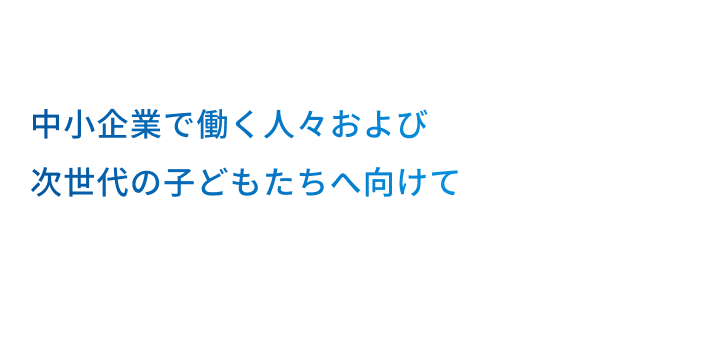 中小企業で働く人々及び次世代の子どもたちへ向けて